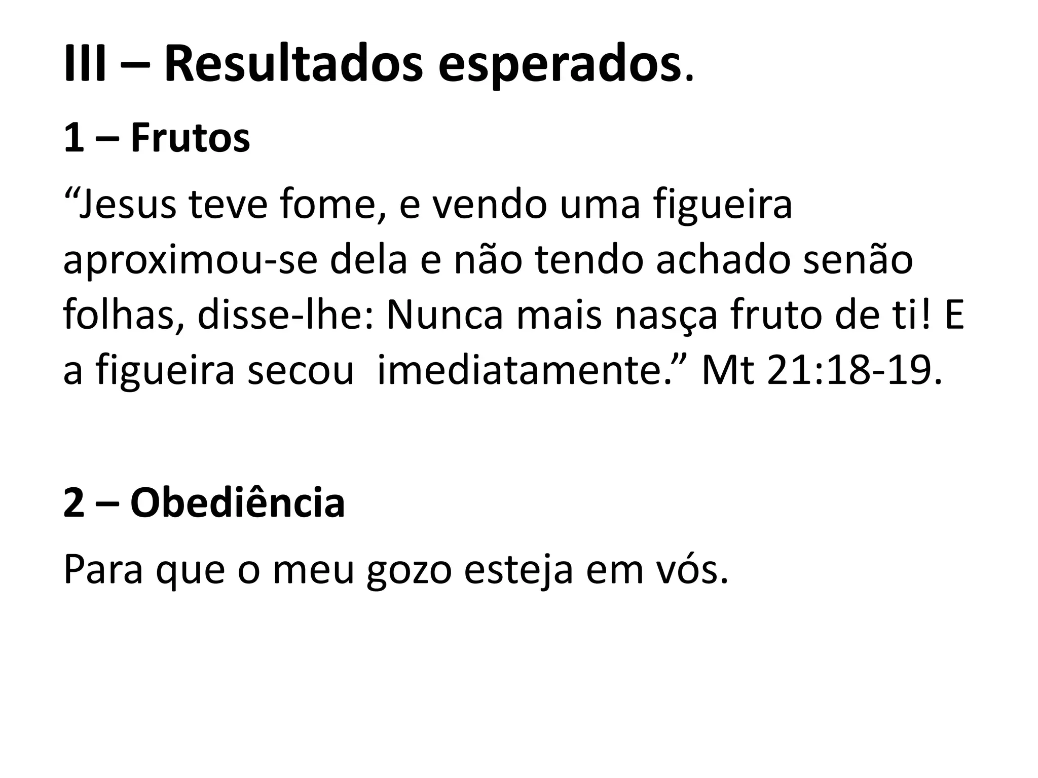 III – Resultados esperados.
1 – Frutos
“Jesus teve fome, e vendo uma figueira
aproximou-se dela e não tendo achado senão
folhas, disse-lhe: Nunca mais nasça fruto de ti! E
a figueira secou imediatamente.” Mt 21:18-19.
2 – Obediência
Para que o meu gozo esteja em vós.