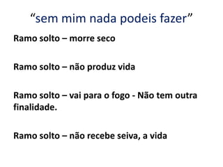 “sem mim nada podeis fazer”
Ramo solto – morre seco
Ramo solto – não produz vida
Ramo solto – vai para o fogo - Não tem outra
finalidade.
Ramo solto – não recebe seiva, a vida
 