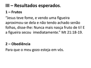 III – Resultados esperados.
1 – Frutos
“Jesus teve fome, e vendo uma figueira
aproximou-se dela e não tendo achado senão
folhas, disse-lhe: Nunca mais nasça fruto de ti! E
a figueira secou imediatamente.” Mt 21:18-19.
2 – Obediência
Para que o meu gozo esteja em vós.
 
