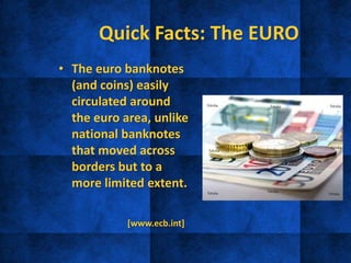 Quick Facts: The EURO
• The euro banknotes
(and coins) easily
circulated around
the euro area, unlike
national banknotes
that moved across
borders but to a
more limited extent.
[www.ecb.int]
 