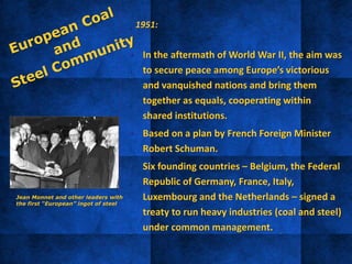 1951:
• In the aftermath of World War II, the aim was
to secure peace among Europe’s victorious
and vanquished nations and bring them
together as equals, cooperating within
shared institutions.
• Based on a plan by French Foreign Minister
Robert Schuman.
• Six founding countries – Belgium, the Federal
Republic of Germany, France, Italy,
Luxembourg and the Netherlands – signed a
treaty to run heavy industries (coal and steel)
under common management.
Jean Monnet and other leaders with
the first “European” ingot of steel
 