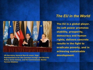 The EU is a global player.
Its soft power promotes
stability, prosperity,
democracy and human
rights, delivers concrete
results in the fight to
eradicate poverty, and in
achieving sustainable
development.UN Secretary General Ban Ki-moon, High
Representative for the Common Foreign and Security
Policy Javier Solana, and EU Commissioner Benita
Ferrero-Waldner
The EU in the World
 