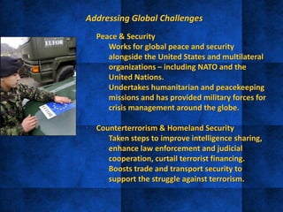 Addressing Global Challenges
• Peace & Security
– Works for global peace and security
alongside the United States and multilateral
organizations – including NATO and the
United Nations.
– Undertakes humanitarian and peacekeeping
missions and has provided military forces for
crisis management around the globe.
• Counterterrorism & Homeland Security
– Taken steps to improve intelligence sharing,
enhance law enforcement and judicial
cooperation, curtail terrorist financing.
– Boosts trade and transport security to
support the struggle against terrorism.
 