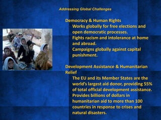 • Democracy & Human Rights
– Works globally for free elections and
open democratic processes.
– Fights racism and intolerance at home
and abroad.
– Campaigns globally against capital
punishment.
• Development Assistance & Humanitarian
Relief
– The EU and its Member States are the
world’s largest aid donor, providing 55%
of total official development assistance.
– Provides billions of dollars in
humanitarian aid to more than 100
countries in response to crises and
natural disasters.
Addressing Global Challenges
 