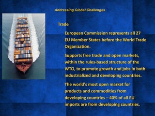 • Trade
– European Commission represents all 27
EU Member States before the World Trade
Organization.
– Supports free trade and open markets,
within the rules-based structure of the
WTO, to promote growth and jobs in both
industrialized and developing countries.
– The world's most open market for
products and commodities from
developing countries – 40% of all EU
imports are from developing countries.
Addressing Global Challenges
 