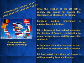 • Since the creation of the EU half a
century ago, Europe has enjoyed the
longest period of peace in its history.
• European political integration is
unprecedented in history.
• EU enlargement has helped overcome
the division of Europe – contributing to
peace, prosperity, and stability across the
continent.
• A single market and a common currency
conditions for companies and consumers.
• EU has united the citizens of Europe –
while preserving Europe’s diversity.
European Union
United in diversity
 