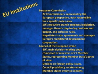 European Commission
• 27 Commissioners, representing the
European perspective, each responsible
for a specific policy area.
• EU’s executive branch proposes legislation,
manages Union’s day-to-day business and
budget, and enforces rules.
• Negotiates trade agreements and manages
Europe’s multilateral development
cooperation.
Council of the European Union
• EU’s main decision-making body,
comprised of ministers of 27 Member
States, representing Member State’s point
of view.
• Decides on foreign policy issues.
• Council presidency rotates among
Member States every six months.
 