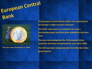 • The European Central Bank (ECB) is the central bank
for Europe's single currency, the euro.
• The ECB’s main task is to maintain the euro's
purchasing power and thus price stability in the euro
area.
• The euro area comprises the 15 European Union
countries that have introduced the euro since 1999.
• The ECB operates independently from Member State
governments.
The euro was introduced in 1999
 