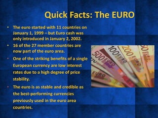 Quick Facts: The EURO
• The euro started with 11 countries on
January 1, 1999 – but Euro cash was
only introduced in January 2, 2002.
• 16 of the 27 member countries are
now part of the euro area.
• One of the striking benefits of a single
European currency are low interest
rates due to a high degree of price
stability.
• The euro is as stable and credible as
the best-performing currencies
previously used in the euro area
countries.
 
