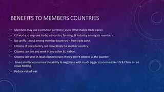 BENEFITS TO MEMBERS COUNTRIES 
• Members may use a common currency ( euro ) that makes trade easier. 
• EU works to improve trade, education, farming, & industry among its members. 
• No tariffs (taxes) among member countries – free trade zone. 
• Citizens of one country can move freely to another country. 
• Citizens can live and work in any other EU nation. 
• Citizens can vote in local elections even if they aren’t citizens of the country. 
• Gives smaller economies the ability to negotiate with much bigger economies like US & China on an 
equal footing. 
• Reduce risk of war. 
 