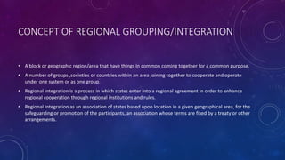 CONCEPT OF REGIONAL GROUPING/INTEGRATION 
• A block or geographic region/area that have things in common coming together for a common purpose. 
• A number of groups ,societies or countries within an area joining together to cooperate and operate 
under one system or as one group. 
• Regional integration is a process in which states enter into a regional agreement in order to enhance 
regional cooperation through regional institutions and rules. 
• Regional Integration as an association of states based upon location in a given geographical area, for the 
safeguarding or promotion of the participants, an association whose terms are fixed by a treaty or other 
arrangements. 
 