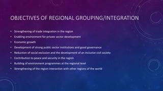OBJECTIVES OF REGIONAL GROUPING/INTEGRATION 
• Strengthening of trade integration in the region 
• Enabling environment for private sector development 
• Economic growth 
• Development of strong public sector institutions and good governance 
• Reduction of social exclusion and the development of an inclusive civil society 
• Contribution to peace and security in the region 
• Building of environment programmes at the regional level 
• Strengthening of the region interaction with other regions of the world 
 