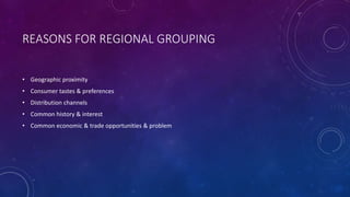 REASONS FOR REGIONAL GROUPING 
• Geographic proximity 
• Consumer tastes & preferences 
• Distribution channels 
• Common history & interest 
• Common economic & trade opportunities & problem 
 