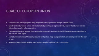 GOALS OF EUROPEAN UNION 
• Economic and social progress. Help people earn enough money and get treated fairly. 
• Speak for the European Union internationally By working as a group the EU hopes that Europe will be 
listened to more by other countries. 
• European citizenship Anyone from a member country is a citizen of the EU. Because you are a citizen of 
the EU, you have rights. 
• Make Europe an area of freedom, security and justice. Help Europeans to live in safety, without the fear 
of war. 
• Make and keep EU laws Making laws protect peoples’ rights in the EU countries. 
 