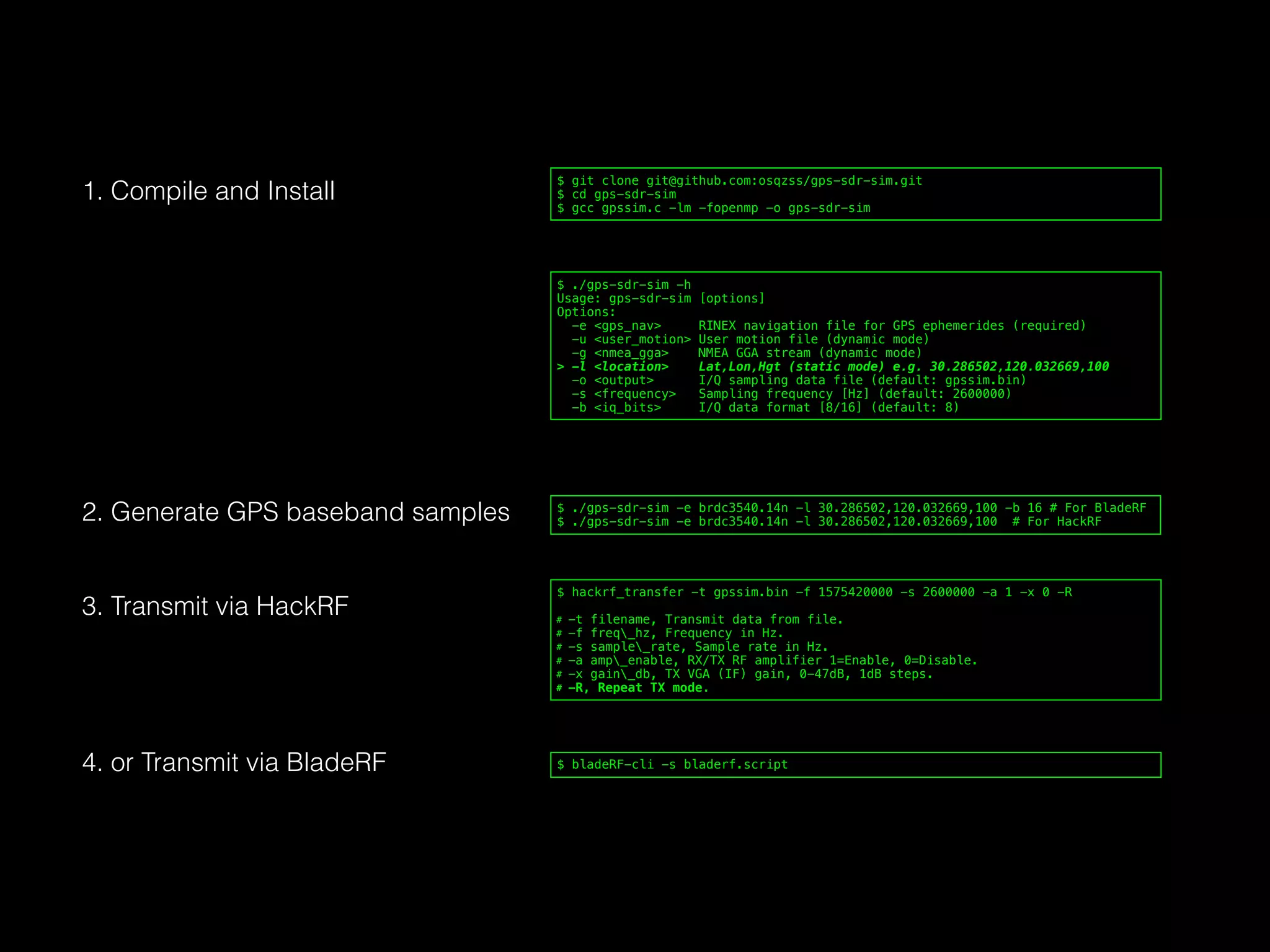 $ ./gps-sdr-sim -h
Usage: gps-sdr-sim [options]
Options:
-e <gps_nav> RINEX navigation file for GPS ephemerides (required)
-u <user_motion> User motion file (dynamic mode)
-g <nmea_gga> NMEA GGA stream (dynamic mode)
> -l <location> Lat,Lon,Hgt (static mode) e.g. 30.286502,120.032669,100
-o <output> I/Q sampling data file (default: gpssim.bin)
-s <frequency> Sampling frequency [Hz] (default: 2600000)
-b <iq_bits> I/Q data format [8/16] (default: 8)
$ git clone git@github.com:osqzss/gps-sdr-sim.git
$ cd gps-sdr-sim
$ gcc gpssim.c -lm -fopenmp -o gps-sdr-sim
$ ./gps-sdr-sim -e brdc3540.14n -l 30.286502,120.032669,100 -b 16 # For BladeRF
$ ./gps-sdr-sim -e brdc3540.14n -l 30.286502,120.032669,100 # For HackRF
$ hackrf_transfer -t gpssim.bin -f 1575420000 -s 2600000 -a 1 -x 0 -R
# -t filename, Transmit data from file.
# -f freq_hz, Frequency in Hz.
# -s sample_rate, Sample rate in Hz.
# -a amp_enable, RX/TX RF amplifier 1=Enable, 0=Disable.
# -x gain_db, TX VGA (IF) gain, 0-47dB, 1dB steps.
# -R, Repeat TX mode.
$ bladeRF-cli -s bladerf.script
1. Compile and Install
2. Generate GPS baseband samples
3. Transmit via HackRF
4. or Transmit via BladeRF
 