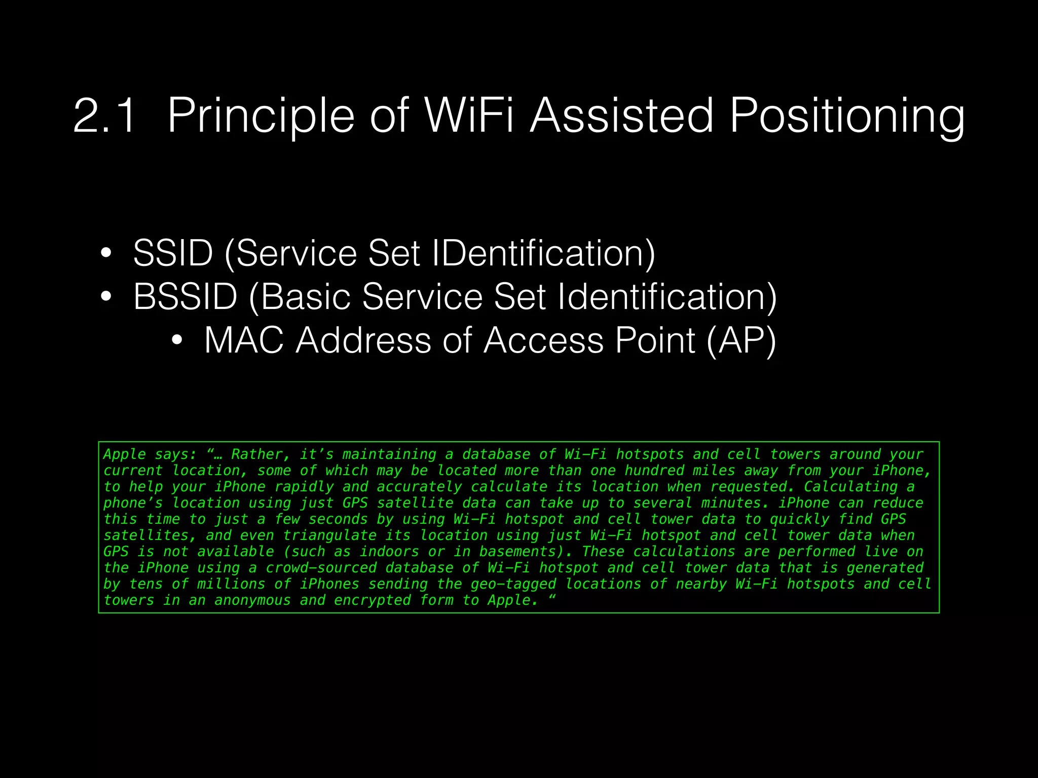Apple says: “… Rather, it’s maintaining a database of Wi-Fi hotspots and cell towers around your
current location, some of which may be located more than one hundred miles away from your iPhone,
to help your iPhone rapidly and accurately calculate its location when requested. Calculating a
phone’s location using just GPS satellite data can take up to several minutes. iPhone can reduce
this time to just a few seconds by using Wi-Fi hotspot and cell tower data to quickly find GPS
satellites, and even triangulate its location using just Wi-Fi hotspot and cell tower data when
GPS is not available (such as indoors or in basements). These calculations are performed live on
the iPhone using a crowd-sourced database of Wi-Fi hotspot and cell tower data that is generated
by tens of millions of iPhones sending the geo-tagged locations of nearby Wi-Fi hotspots and cell
towers in an anonymous and encrypted form to Apple. “
2.1 Principle of WiFi Assisted Positioning
• SSID (Service Set IDentiﬁcation)
• BSSID (Basic Service Set Identiﬁcation)
• MAC Address of Access Point (AP)
 