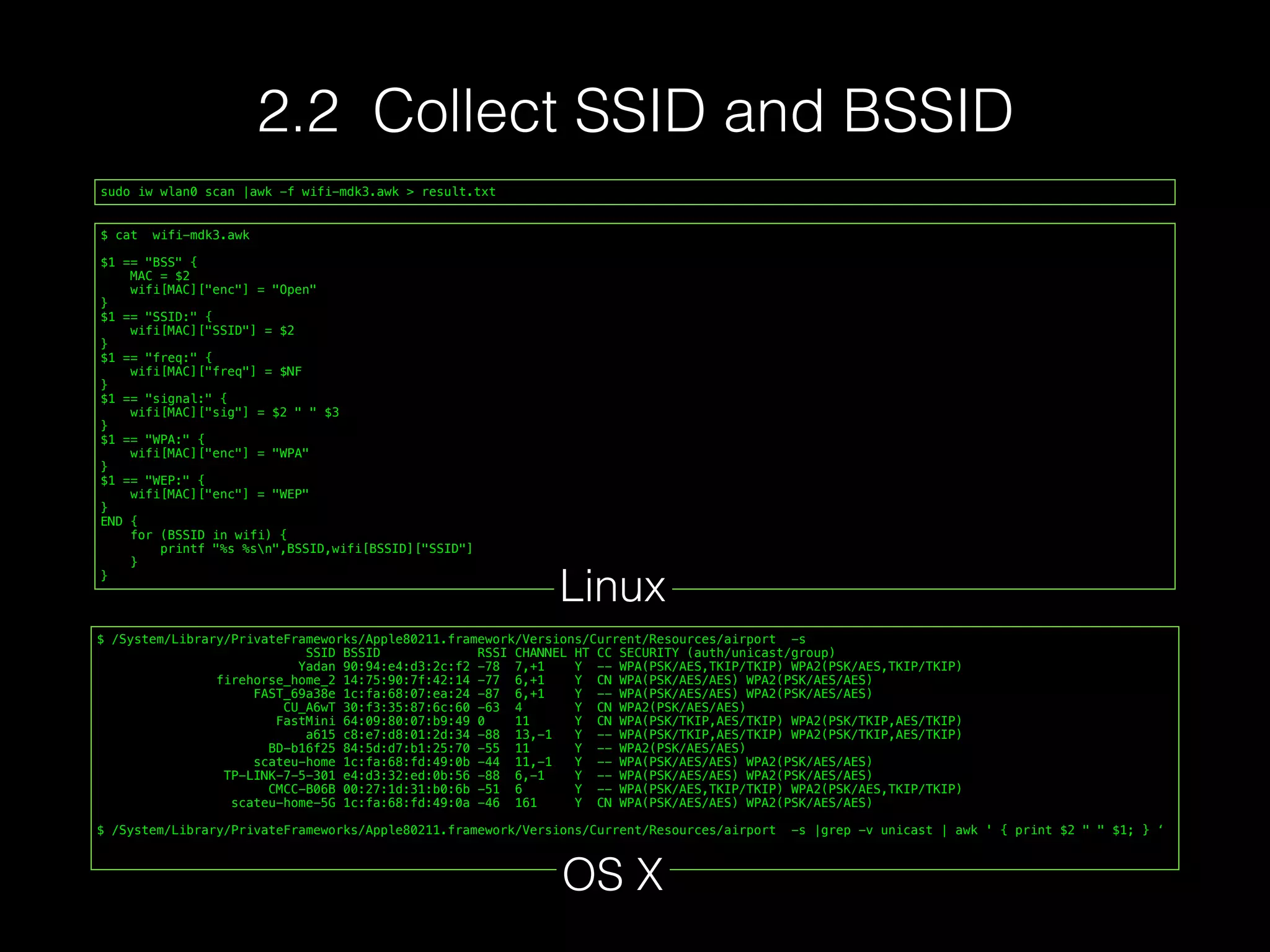 sudo iw wlan0 scan |awk -f wifi-mdk3.awk > result.txt
$ cat wifi-mdk3.awk
$1 == "BSS" {
MAC = $2
wifi[MAC]["enc"] = "Open"
}
$1 == "SSID:" {
wifi[MAC]["SSID"] = $2
}
$1 == "freq:" {
wifi[MAC]["freq"] = $NF
}
$1 == "signal:" {
wifi[MAC]["sig"] = $2 " " $3
}
$1 == "WPA:" {
wifi[MAC]["enc"] = "WPA"
}
$1 == "WEP:" {
wifi[MAC]["enc"] = "WEP"
}
END {
for (BSSID in wifi) {
printf "%s %sn",BSSID,wifi[BSSID]["SSID"]
}
}
Linux
$ /System/Library/PrivateFrameworks/Apple80211.framework/Versions/Current/Resources/airport -s
SSID BSSID RSSI CHANNEL HT CC SECURITY (auth/unicast/group)
Yadan 90:94:e4:d3:2c:f2 -78 7,+1 Y -- WPA(PSK/AES,TKIP/TKIP) WPA2(PSK/AES,TKIP/TKIP)
firehorse_home_2 14:75:90:7f:42:14 -77 6,+1 Y CN WPA(PSK/AES/AES) WPA2(PSK/AES/AES)
FAST_69a38e 1c:fa:68:07:ea:24 -87 6,+1 Y -- WPA(PSK/AES/AES) WPA2(PSK/AES/AES)
CU_A6wT 30:f3:35:87:6c:60 -63 4 Y CN WPA2(PSK/AES/AES)
FastMini 64:09:80:07:b9:49 0 11 Y CN WPA(PSK/TKIP,AES/TKIP) WPA2(PSK/TKIP,AES/TKIP)
a615 c8:e7:d8:01:2d:34 -88 13,-1 Y -- WPA(PSK/TKIP,AES/TKIP) WPA2(PSK/TKIP,AES/TKIP)
BD-b16f25 84:5d:d7:b1:25:70 -55 11 Y -- WPA2(PSK/AES/AES)
scateu-home 1c:fa:68:fd:49:0b -44 11,-1 Y -- WPA(PSK/AES/AES) WPA2(PSK/AES/AES)
TP-LINK-7-5-301 e4:d3:32:ed:0b:56 -88 6,-1 Y -- WPA(PSK/AES/AES) WPA2(PSK/AES/AES)
CMCC-B06B 00:27:1d:31:b0:6b -51 6 Y -- WPA(PSK/AES,TKIP/TKIP) WPA2(PSK/AES,TKIP/TKIP)
scateu-home-5G 1c:fa:68:fd:49:0a -46 161 Y CN WPA(PSK/AES/AES) WPA2(PSK/AES/AES)
$ /System/Library/PrivateFrameworks/Apple80211.framework/Versions/Current/Resources/airport -s |grep -v unicast | awk ' { print $2 " " $1; } ‘
OS X
2.2 Collect SSID and BSSID
 