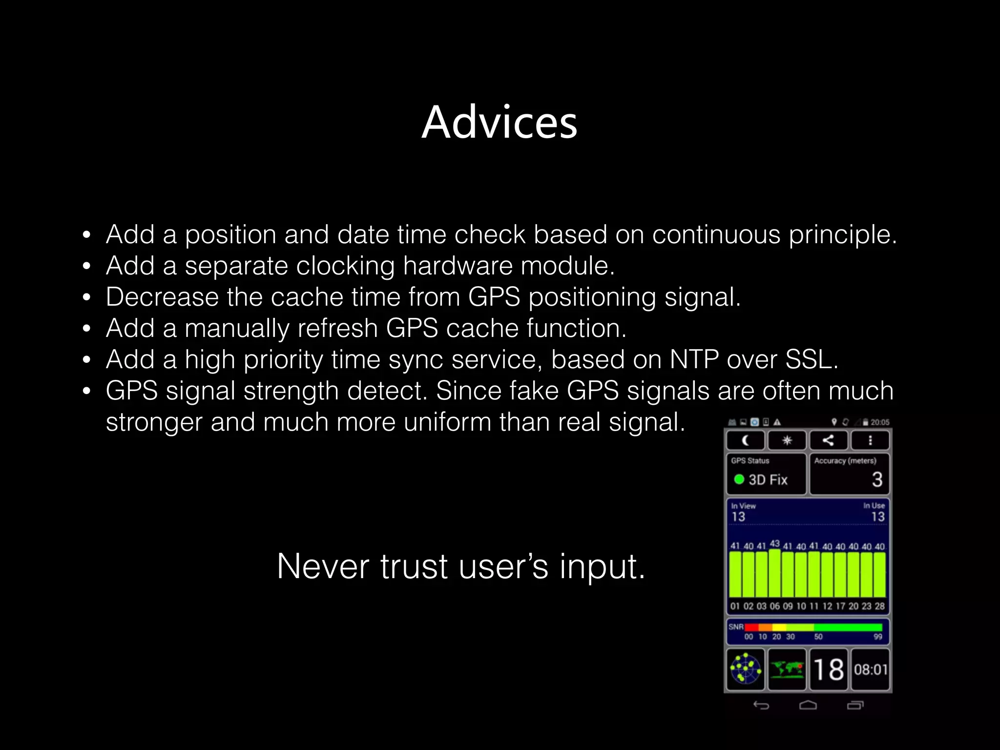 Advices
• Add a position and date time check based on continuous principle.
• Add a separate clocking hardware module.
• Decrease the cache time from GPS positioning signal.
• Add a manually refresh GPS cache function.
• Add a high priority time sync service, based on NTP over SSL.
• GPS signal strength detect. Since fake GPS signals are often much
stronger and much more uniform than real signal.
Never trust user’s input.
 