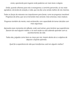 sinais, apontando para lugares onde podemos ser mais leves e alegres.
Então, quando olhamos para trás e enxergamos o caminho percorrido, só nos resta
agradecer, do fundo do coração, à vida, que nos faz uma versão melhor de nós mesmos.
Todas as forças da natureza nos impulsionam para frente, rumo ao progresso inevitável.
Progresso da alma, que vai se tornando mais sensível, mais amorosa, mais madura.
Progresso também da mente, mais esclarecida, com capacidade de tomar decisões com
mais segurança.
Aproveite esses momentos de reflexão, onde você estiver, para lembrar que experiências
fizeram de você alguém melhor, e se você soube ou está sabendo aprender com os
acontecimentos da vida.
Todos eles, julgados como bons ou maus por nós, trazem dentro de si o objetivo de
depurar o Espírito aprendiz.
Qual foi a experiência de vida que transformou você em alguém melhor?
 