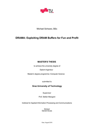 Michael Schwarz, BSc
DRAMA: Exploiting DRAM Buffers for Fun and Profit
to achieve the university degree of
MASTER'S THESIS
Master's degree programme: Computer Science
submitted to
Graz University of Technology
Prof. Stefan Mangard
Institute for Applied Information Processing and Communications
Diplom-Ingenieur
Supervisor
Advisor
Daniel Gruss
Graz, August 2016
 
