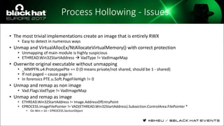 Process Hollowing - Issues
• The most trivial implementations create an image that is entirely RWX
• Easy to detect in numerous ways
• Unmap and VirtualAllocEx/NtAllocateVirtualMemory() with correct protection
• Unmapping of main module is highly suspicious
• ETHREAD.Win32StartAddress  VadType != VadImageMap
• Overwrite original executable without unmapping
• _MMPFN.u4.PrototypePte == 0 (0 means private/not shared, should be 1 - shared)
• If not paged – cause page in
• In forensics PTE.u.Soft.PageFileHigh != 0
• Unmap and remap as non image
• Vad.Flags.VadType != VadImageMap
• Unmap and remap as image
• ETHREAD.Win32StartAddress != Image.AddressOfEntryPoint
• EPROCESS.ImageFilePointer != VAD(ETHREAD.Win32StartAddress).Subsection.ControlArea.FilePointer *
• On Win < 10 – EPROCESS.SectionObject
 