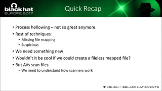 Quick Recap
• Process hollowing – not so great anymore
• Rest of techniques
• Missing file mapping
• Suspicious
• We need something new
• Wouldn’t it be cool if we could create a fileless mapped file?
• But AVs scan files
• We need to understand how scanners work
 