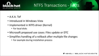 NTFS Transactions - Facts
• A.K.A. TxF
• Introduced in Windows Vista
• Implemented in NTFS driver (Kernel)
• For local disks
• Microsoft proposed use cases: Files update or DTC
• Simplifies handling of a rollback after multiple file changes
• For example during installation process
 
