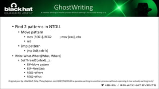 GhostWritingA paradox: Writing to another process without opening it nor actually writing to it
• Find 2 patterns in NTDLL
• Move pattern
• mov [REG1], REG2 ; mov [eax], ebx
• ret
• Jmp pattern
• jmp 0x0 ;(eb fe)
• Write-What-Where(What, Where)
• SetThreadContext(…):
• EIP=Move pattern
• ESP=NewStack
• REG1=Where
• REG2=What
Original post by c0de90e7: http://blog.txipinet.com/2007/04/05/69-a-paradox-writing-to-another-process-without-openning-it-nor-actually-writing-to-it/
 