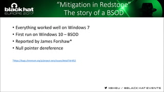 “Mitigation in Redstone”
The story of a BSOD
• Everything worked well on Windows 7
• First run on Windows 10 – BSOD
• Reported by James Forshaw*
• Null pointer dereference
*https://bugs.chromium.org/p/project-zero/issues/detail?id=852
 