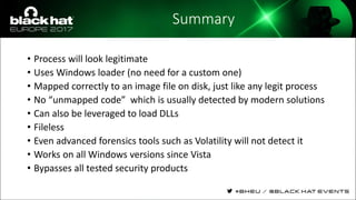 Summary
• Process will look legitimate
• Uses Windows loader (no need for a custom one)
• Mapped correctly to an image file on disk, just like any legit process
• No “unmapped code” which is usually detected by modern solutions
• Can also be leveraged to load DLLs
• Fileless
• Even advanced forensics tools such as Volatility will not detect it
• Works on all Windows versions since Vista
• Bypasses all tested security products
 