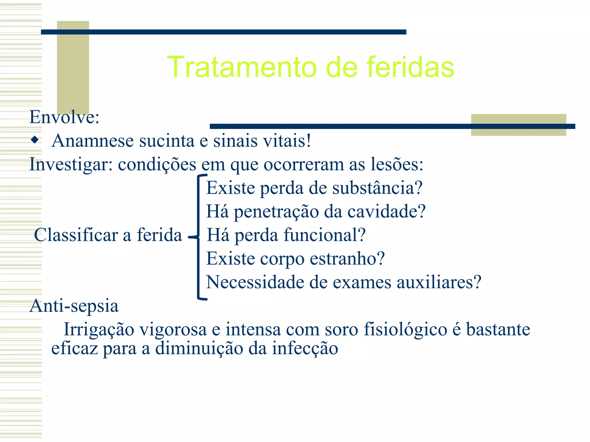 Tratamento de feridas
Envolve:
 Anamnese sucinta e sinais vitais!
Investigar: condições em que ocorreram as lesões:
Existe perda de substância?
Há penetração da cavidade?
Classificar a ferida Há perda funcional?
Existe corpo estranho?
Necessidade de exames auxiliares?
Anti-sepsia
Irrigação vigorosa e intensa com soro fisiológico é bastante
eficaz para a diminuição da infecção
 