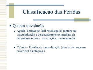 Classificacao das Feridas
 Quanto a evolução
 Aguda- Feridas de fácil resolução,há ruptura da
vascularização e desencadeamento imediato de
hemostasia (cortes , escoriações, queimaduras)
 Crônica - Feridas de longa duração (desvio do processo
cicatricial fisiológico.)
 