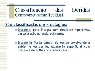 São classificadas em 4 estágios:
 Estágio I: pele íntegra com sinais de hiperemia,
descoloração ou endurecimento.
 Estágio II: Perda parcial de tecido envolvendo a
epiderme ou derme, ulceração superficial com
presença de bolhas ou cratera rasa.
Classificacao das Deridas
Comprometimento Tecidual
 