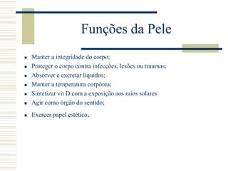 Funções da Pele
 Manter a integridade do corpo;
 Proteger o corpo contra infecções, lesões ou traumas;
 Absorver e excretar líquidos;
 Manter a temperatura corpórea;
 Sintetizar vit D com a exposição aos raios solares
 Agir como órgão do sentido;
 Exercer papel estético.
 