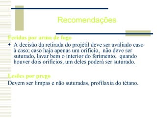 Recomendações
Feridas por arma de fogo
 A decisão da retirada do projétil deve ser avaliado caso
à caso; caso haja apenas um orifício, não deve ser
suturado, lavar bem o interior do ferimento, quando
houver dois orifícios, um deles poderá ser suturado.
Lesões por prego
Devem ser limpas e não suturadas, profilaxia do tétano.
 