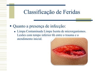  Quanto a presença de infecção:
 Limpa Contaminada Limpa Isenta de microrganismos.
Lesões com tempo inferior 6h entre o trauma e o
atendimento inicial.
Classificação de Feridas
 