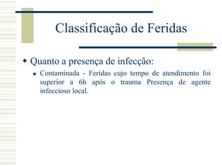  Quanto a presença de infecção:
 Contaminada - Feridas cujo tempo de atendimento foi
superior a 6h após o trauma Presença de agente
infeccioso local.
Classificação de Feridas
 