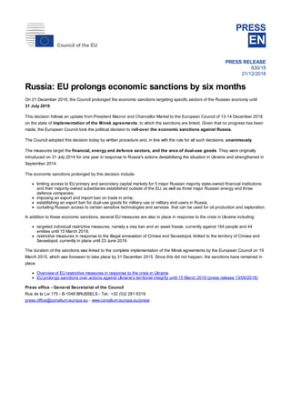 Council of the EU
PRESS
EN
PRESS RELEASE
830/18
21/12/2018
Russia: EU prolongs economic sanctions by six months
On 21 December 2018, the Council prolonged the economic sanctions targeting specific sectors of the Russian economy until
31 July 2019.
This decision follows an update from President Macron and Chancellor Merkel to the European Council of 13-14 December 2018
on the state of implementation of the Minsk agreements, to which the sanctions are linked. Given that no progress has been
made, the European Council took the political decision to roll-over the economic sanctions against Russia.
The Council adopted this decision today by written procedure and, in line with the rule for all such decisions, unanimously.
The measures target the financial, energy and defence sectors, and the area of dual-use goods. They were originally
introduced on 31 July 2014 for one year in response to Russia's actions destabilising the situation in Ukraine and strengthened in
September 2014.
The economic sanctions prolonged by this decision include:
limiting access to EU primary and secondary capital markets for 5 major Russian majority state-owned financial institutions
and their majority-owned subsidiaries established outside of the EU, as well as three major Russian energy and three
defence companies;
imposing an export and import ban on trade in arms;
establishing an export ban for dual-use goods for military use or military end users in Russia;
curtailing Russian access to certain sensitive technologies and services that can be used for oil production and exploration.
In addition to these economic sanctions, several EU measures are also in place in response to the crisis in Ukraine including:
targeted individual restrictive measures, namely a visa ban and an asset freeze, currently against 164 people and 44
entities until 15 March 2019;
restrictive measures in response to the illegal annexation of Crimea and Sevastopol, limited to the territory of Crimea and
Sevastopol, currently in place until 23 June 2019.
The duration of the sanctions was linked to the complete implementation of the Minsk agreements by the European Council on 19
March 2015, which was foreseen to take place by 31 December 2015. Since this did not happen, the sanctions have remained in
place.
Overview of EU restrictive measures in response to the crisis in Ukraine
EU prolongs sanctions over actions against Ukraine's territorial integrity until 15 March 2019 (press release 13/09/2018)
Press office - General Secretariat of the Council
Rue de la Loi 175 - B-1048 BRUSSELS - Tel.: +32 (0)2 281 6319
press.office@consilium.europa.eu - www.consilium.europa.eu/press
 