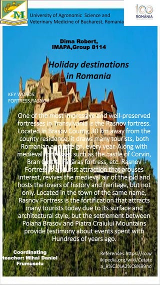 One of the most impressive and well-preserved
fortresses in Transylvania is the Rasnov fortress.
Located in Braşov County, 30 km away from the
county residence, it draws many tourists, both
Romanian and foreign, every year. Along with
medieval fortresses such as the castle of Corvin,
Bran Castle, Făgăraş fortress, etc. Rasnov
Fortress is a tourist attraction that arouses
interest, revives the medieval air of the old and
hosts the lovers of history and heritage, but not
only. Located in the town of the same name,
Rasnov Fortress is the fortification that attracts
many tourists today due to its surface and
architectural style, but the settlement between
Poiana Brasov and Piatra Craiului Mountains
provide testimony about events spent with
Hundreds of years ago.
Dima Robert,
IMAPA,Group 8114
University of Agronomic Science and
Veterinary Medicine of Bucharest, Romania
Coordinating
teacher: Mihai Daniel
Frumuselu
KEY WORDS:
FORTRESS,RASNOV,
References:https://ro.w
ikipedia.org/wiki/Cetate
a_R%C3%A2%C8%99no
v
Holiday destinations
in Romania
 