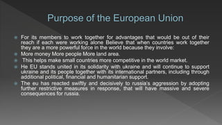  For its members to work together for advantages that would be out of their
reach if each were working alone Believe that when countries work together
they are a more powerful force in the world because they involve:
 More money More people More land area.
 This helps make small countries more competitive in the world market.
 He EU stands united in its solidarity with ukraine and will continue to support
ukraine and its people together with its international partners, including through
additional political, financial and humanitarian support.
 The eu has reacted swiftly and decisively to russia’s aggression by adopting
further restrictive measures in response, that will have massive and severe
consequences for russia.
 