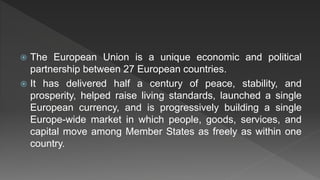  The European Union is a unique economic and political
partnership between 27 European countries.
 It has delivered half a century of peace, stability, and
prosperity, helped raise living standards, launched a single
European currency, and is progressively building a single
Europe-wide market in which people, goods, services, and
capital move among Member States as freely as within one
country.
 