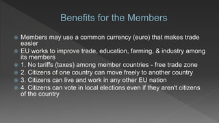  Members may use a common currency (euro) that makes trade
easier
 EU works to improve trade, education, farming, & industry among
its members
 1. No tariffs (taxes) among member countries - free trade zone
 2. Citizens of one country can move freely to another country
 3. Citizens can live and work in any other EU nation
 4. Citizens can vote in local elections even if they aren't citizens
of the country
 