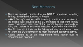  There are several countries that are NOT EU members, including
Turkey, Switzerland, Iceland, & Russia
 WHY? Turkey's culture (98% Muslim), stability, and location to
the Middle East causes some EU members to not want Turkey
tojoin Switzerland has one of the world's highest standards of
living and prefers its economy to not be regulated under the EU
 The EU has strict limits on the fishing industry, and Iceland does
not want the EU's control on its most important economic activity
 Russia prefers to be an independent world leader over its
resources and economy
 