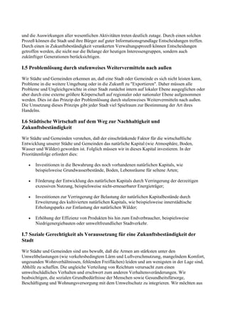 und die Auswirkungen aller wesentlichen Aktivitäten treten deutlich zutage. Durch einen solchen
Prozeß können die Stadt und ihre Bürger auf guter Informationsgrundlage Entscheidungen treffen.
Durch einen in Zukunftsbeständigkeit verankerten Verwaltungsprozeß können Entscheidungen
getroffen werden, die nicht nur die Belange der heutigen Interessengruppen, sondern auch
zukünftiger Generationen berücksichtigen.
I.5 Problemlösung durch stufenweises Weitervermitteln nach außen
Wir Städte und Gemeinden erkennen an, daß eine Stadt oder Gemeinde es sich nicht leisten kann,
Probleme in die weitere Umgebung oder in die Zukunft zu "Exportieren". Daher müssen alle
Probleme und Ungleichgewichte in einer Stadt zunächst intern auf lokaler Ebene ausgeglichen oder
aber durch eine externe größere Körperschaft auf regionaler oder nationaler Ebene aufgenommen
werden. Dies ist das Prinzip der Problemlösung durch stufenweises Weitervermitteln nach außen.
Die Umsetzung dieses Prinzips gibt jeder Stadt viel Spielraum zur Bestimmung der Art ihres
Handelns.
I.6 Städtische Wirtschaft auf dem Weg zur Nachhaltigkeit und
Zukunftsbeständigkeit
Wir Städte und Gemeinden verstehen, daß der einschränkende Faktor für die wirtschaftliche
Entwicklung unserer Städte und Gemeinden das natürliche Kapital (wie Atmosphäre, Boden,
Wasser und Wälder) geworden ist. Folglich müssen wir in dieses Kapital investieren. In der
Prioritätenfolge erfordert dies:
• Investitionen in die Bewahrung des noch vorhandenen natürlichen Kapitals, wie
beispielsweise Grundwasserbestände, Boden, Lebensräume für seltene Arten;
• Förderung der Entwicklung des natürlichen Kapitals durch Verringerung der derzeitigen
exzessiven Nutzung, beispielsweise nicht-erneuerbarer Energieträger;
• Investitionen zur Verringerung der Belastung der natürlichen Kapitalbestände durch
Erweiterung des kultivierten natürlichen Kapitals, wie beispielsweise innerstädtische
Erholungsparks zur Entlastung der natürlichen Wälder;
• Erhöhung der Effizienz von Produkten bis hin zum Endverbraucher, beispielsweise
Niedrigenergiebauten oder umweltfreundlicher Stadtverkehr.
I.7 Soziale Gerechtigkeit als Voraussetzung für eine Zukunftsbeständigkeit der
Stadt
Wir Städte und Gemeinden sind uns bewußt, daß die Armen am stärksten unter den
Umweltbelastungen (wie verkehrsbedingtem Lärm und Luftverschmutzung, mangelndem Komfort,
ungesunden Wohnverhältnissen, fehlenden Freiflächen) leiden und am wenigsten in der Lage sind,
Abhilfe zu schaffen. Die ungleiche Verteilung von Reichtum verursacht zum einen
umweltschädliches Verhalten und erschwert zum anderen Verhaltensveränderungen. Wir
beabsichtigen, die sozialen Grundbedürfnisse der Menschen sowie Gesundheitsfürsorge,
Beschäftigung und Wohnungsversorgung mit dem Umweltschutz zu integrieren. Wir möchten aus
 