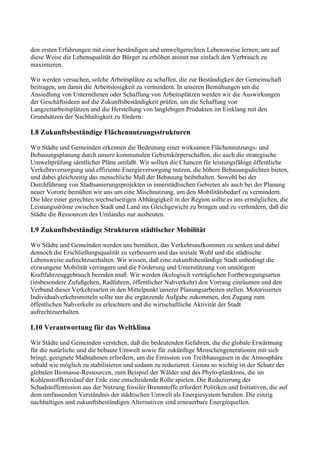 den ersten Erfahrungen mit einer beständigen und umweltgerechten Lebensweise lernen, um auf
diese Weise die Lebensqualität der Bürger zu erhöhen anstatt nur einfach den Verbrauch zu
maximieren.
Wir werden versuchen, solche Arbeitsplätze zu schaffen, die zur Beständigkeit der Gemeinschaft
beitragen, um damit die Arbeitslosigkeit zu vermindern. In unseren Bemühungen um die
Ansiedlung von Unternehmen oder Schaffung von Arbeitsplätzen werden wir die Auswirkungen
der Geschäftsideen auf die Zukunftsbeständigkeit prüfen, um die Schaffung von
Langzeitarbeitsplätzen und die Herstellung von langlebigen Produkten im Einklang mit den
Grundsätzen der Nachhaltigkeit zu fördern.
I.8 Zukunftsbeständige Flächennutzungsstrukturen
Wir Städte und Gemeinden erkennen die Bedeutung einer wirksamen Flächennutzungs- und
Bebauungsplanung durch unsere kommunalen Gebietskörperschaften, die auch die strategische
Umweltprüfung sämtlicher Pläne umfaßt. Wir sollten die Chancen für leistungsfähige öffentliche
Verkehrsversorgung und effiziente Energieversorgung nutzen, die höhere Bebauungsdichten bieten,
und dabei gleichzeitig das menschliche Maß der Bebauung beibehalten. Sowohl bei der
Durchführung von Stadtsanierungsprojekten in innerstädtischen Gebieten als auch bei der Planung
neuer Vororte bemühen wir uns um eine Mischnutzung, um den Mobilitätsbedarf zu vermindern.
Die Idee einer gerechten wechselseitigen Abhängigkeit in der Region sollte es uns ermöglichen, die
Leistungsströme zwischen Stadt und Land ins Gleichgewicht zu bringen und zu verhindern, daß die
Städte die Ressourcen des Umlandes nur ausbeuten.
I.9 Zukunftsbeständige Strukturen städtischer Mobilität
Wir Städte und Gemeinden werden uns bemühen, das Verkehrsaufkommen zu senken und dabei
dennoch die Erschließungsqualität zu verbessern und das soziale Wohl und die städtische
Lebensweise aufrechtzuerhalten. Wir wissen, daß eine zukunftsbeständige Stadt unbedingt die
erzwungene Mobilität verringern und die Förderung und Unterstützung von unnötigem
Kraftfahrzeuggebrauch beenden muß. Wir werden ökologisch verträglichen Fortbewegungsarten
(insbesondere Zufußgehen, Radfahren, öffentlicher Nahverkehr) den Vorrang einräumen und den
Verbund dieser Verkehrsarten in den Mittelpunkt unserer Planungsarbeiten stellen. Motorisierten
Individualverkehrsmitteln sollte nur die ergänzende Aufgabe zukommen, den Zugang zum
öffentlichen Nahverkehr zu erleichtern und die wirtschaftliche Aktivität der Stadt
aufrechtzuerhalten.
I.10 Verantwortung für das Weltklima
Wir Städte und Gemeinden verstehen, daß die bedeutenden Gefahren, die die globale Erwärmung
für die natürliche und die bebaute Umwelt sowie für zukünftige Menschengenerationen mit sich
bringt, geeignete Maßnahmen erfordern, um die Emission von Treibhausgasen in die Atmosphäre
sobald wie möglich zu stabilisieren und sodann zu reduzieren. Genau so wichtig ist der Schutz der
globalen Biomasse-Ressourcen, zum Beispiel der Wälder und des Phyto-planktons, die im
Kohlenstoffkreislauf der Erde eine entscheidende Rolle spielen. Die Reduzierung der
Schadstoffemission aus der Nutzung fossiler Brennstoffe erfordert Politiken und Initiativen, die auf
dem umfassenden Verständnis der städtischen Umwelt als Energiesystem beruhen. Die einzig
nachhaltigen und zukunftsbeständigen Alternativen sind erneuerbare Energiequellen.
 