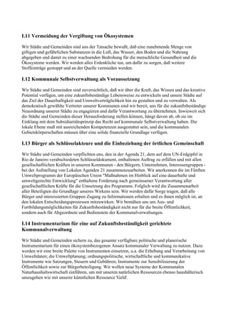 I.11 Vermeidung der Vergiftung von Ökosystemen
Wir Städte und Gemeinden sind uns der Tatsache bewußt, daß eine zunehmende Menge von
giftigen und gefährlichen Substanzen in die Luft, das Wasser, den Boden und die Nahrung
abgegeben und damit zu einer wachsenden Bedrohung für die menschliche Gesundheit und die
Ökosysteme werden. Wir werden alles Erdenkliche tun, um dafür zu sorgen, daß weitere
Stoffeinträge gestoppt und an der Quelle vermieden werden.
I.12 Kommunale Selbstverwaltung als Voraussetzung
Wir Städte und Gemeinden sind zuversichtlich, daß wir über die Kraft, das Wissen und das kreative
Potential verfügen, um eine zukunftsbeständige Lebensweise zu entwickeln und unsere Städte auf
das Ziel der Dauerhaftigkeit und Umweltverträglichkeit hin zu gestalten und zu verwalten. Als
demokratisch gewählte Vertreter unserer Kommunen sind wir bereit, uns für die zukunftsbeständige
Neuordnung unserer Städte zu engagieren und dafür Verantwortung zu übernehmen. Inwieweit sich
die Städte und Gemeinden dieser Herausforderung stellen können, hängt davon ab, ob sie im
Einklang mit dem Subsidiaritätsprinzip das Recht auf kommunale Selbstverwaltung haben. Die
lokale Ebene muß mit ausreichenden Kompetenzen ausgestattet sein, und die kommunalen
Gebietskörperschaften müssen über eine solide finanzielle Grundlage verfügen.
I.13 Bürger als Schlüsselakteure und die Einbeziehung der örtlichen Gemeinschaft
Wir Städte und Gemeinden verpflichten uns, den in der Agenda 21, dem auf dem UN-Erdgipfel in
Rio de Janeiro verabschiedeten Schlüsseldokument, enthaltenen Auftrag zu erfüllen und mit allen
gesellschaftlichen Kräften in unseren Kommunen - den Bürgern, Unternehmen, Interessengruppen -
bei der Aufstellung von Lokalen Agenden 21 zusammenzuarbeiten. Wir anerkennen die im Fünften
Umweltprogramm der Europäischen Union "Maßnahmen im Hinblick auf eine dauerhafte und
umweltgerechte Entwicklung" enthaltene Forderung nach gemeinsamer Verantwortung aller
gesellschaftlichen Kräfte für die Umsetzung des Programms. Folglich wird die Zusammenarbeit
aller Beteiligten die Grundlage unseres Wirkens sein. Wir werden dafür Sorge tragen, daß alle
Bürger und interessierten Gruppen Zugang zu Informationen erhalten und es ihnen möglich ist, an
den lokalen Entscheidungsprozessen mitzuwirken. Wir bemühen uns um Aus- und
Fortbildungsmöglichkeiten für Zukunftsbeständigkeit nicht nur für die breite Öffentlichkeit,
sondern auch für Abgeordnete und Bedienstete der Kommunalverwaltungen.
I.14 Instrumentarium für eine auf Zukunftsbeständigkeit gerichtete
Kommunalverwaltung
Wir Städte und Gemeinden sichern zu, das gesamte verfügbare politische und planerische
Instrumentarium für einen ökosystembezogenen Ansatz kommunaler Verwaltung zu nutzen. Dazu
werden wir eine breite Palette von Instrumenten einsetzen, u.a. die Erhebung und Verarbeitung von
Umweltdaten; die Umweltplanung; ordnungspolitische, wirtschaftliche und kommunikative
Instrumente wie Satzungen, Steuern und Gebühren; Instrumente zur Sensibilisierung der
Öffentlichkeit sowie zur Bürgerbeteiligung. Wir wollen neue Systeme der Kommunalen
Naturhaushaltswirtschaft einführen, um mit unseren natürlichen Ressourcen ebenso haushälterisch
umzugehen wie mit unserer künstlichen Ressource 'Geld'.
 