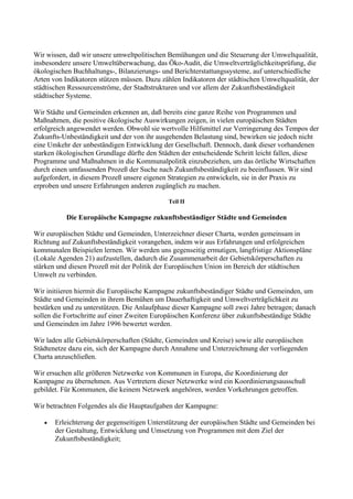 Wir wissen, daß wir unsere umweltpolitischen Bemühungen und die Steuerung der Umweltqualität,
insbesondere unsere Umweltüberwachung, das Öko-Audit, die Umweltverträglichkeitsprüfung, die
ökologischen Buchhaltungs-, Bilanzierungs- und Berichterstattungssysteme, auf unterschiedliche
Arten von Indikatoren stützen müssen. Dazu zählen Indikatoren der städtischen Umweltqualität, der
städtischen Ressourcenströme, der Stadtstrukturen und vor allem der Zukunftsbeständigkeit
städtischer Systeme.
Wir Städte und Gemeinden erkennen an, daß bereits eine ganze Reihe von Programmen und
Maßnahmen, die positive ökologische Auswirkungen zeigen, in vielen europäischen Städten
erfolgreich angewendet werden. Obwohl sie wertvolle Hilfsmittel zur Verringerung des Tempos der
Zukunfts-Unbeständigkeit und der von ihr ausgehenden Belastung sind, bewirken sie jedoch nicht
eine Umkehr der unbeständigen Entwicklung der Gesellschaft. Dennoch, dank dieser vorhandenen
starken ökologischen Grundlage dürfte den Städten der entscheidende Schritt leicht fallen, diese
Programme und Maßnahmen in die Kommunalpolitik einzubeziehen, um das örtliche Wirtschaften
durch einen umfassenden Prozeß der Suche nach Zukunftsbeständigkeit zu beeinflussen. Wir sind
aufgefordert, in diesem Prozeß unsere eigenen Strategien zu entwickeln, sie in der Praxis zu
erproben und unsere Erfahrungen anderen zugänglich zu machen.
Teil II
Die Europäische Kampagne zukunftsbeständiger Städte und Gemeinden
Wir europäischen Städte und Gemeinden, Unterzeichner dieser Charta, werden gemeinsam in
Richtung auf Zukunftsbeständigkeit vorangehen, indem wir aus Erfahrungen und erfolgreichen
kommunalen Beispielen lernen. Wir werden uns gegenseitig ermutigen, langfristige Aktionspläne
(Lokale Agenden 21) aufzustellen, dadurch die Zusammenarbeit der Gebietskörperschaften zu
stärken und diesen Prozeß mit der Politik der Europäischen Union im Bereich der städtischen
Umwelt zu verbinden.
Wir initiieren hiermit die Europäische Kampagne zukunftsbeständiger Städte und Gemeinden, um
Städte und Gemeinden in ihrem Bemühen um Dauerhaftigkeit und Umweltverträglichkeit zu
bestärken und zu unterstützen. Die Anlaufphase dieser Kampagne soll zwei Jahre betragen; danach
sollen die Fortschritte auf einer Zweiten Europäischen Konferenz über zukunftsbeständige Städte
und Gemeinden im Jahre 1996 bewertet werden.
Wir laden alle Gebietskörperschaften (Städte, Gemeinden und Kreise) sowie alle europäischen
Städtenetze dazu ein, sich der Kampagne durch Annahme und Unterzeichnung der vorliegenden
Charta anzuschließen.
Wir ersuchen alle größeren Netzwerke von Kommunen in Europa, die Koordinierung der
Kampagne zu übernehmen. Aus Vertretern dieser Netzwerke wird ein Koordinierungsausschuß
gebildet. Für Kommunen, die keinem Netzwerk angehören, werden Vorkehrungen getroffen.
Wir betrachten Folgendes als die Hauptaufgaben der Kampagne:
• Erleichterung der gegenseitigen Unterstützung der europäischen Städte und Gemeinden bei
der Gestaltung, Entwicklung und Umsetzung von Programmen mit dem Ziel der
Zukunftsbeständigkeit;
 
