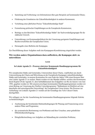 • Sammlung und Verbreitung von Informationen über gute Beispiele auf kommunaler Ebene;
• Förderung des Grundsatzes der Zukunftsbeständigkeit in anderen Kommunen;
• Verleihung eines jährlichen Preises "Zukunftsbeständige Stadt"
• Formulierung politischer Empfehlungen an die Europäische Kommission;
• Beiträge zu den Berichten "Zukunftsbeständige Städte" der Sachverständigengruppe für die
städtische Umwelt;
• Unterstützung von Kommunalpolitikern bei der Umsetzung geeigneter Empfehlungen und
Rechtsvorschriften der Europäischen Union;
• Herausgabe eines Bulletins der Kampagne.
Zur Durchführung dieser Aufgaben muß eine Kampagnen-Koordinierung eingerichtet werden.
Wir werden andere Organisationen dazu auffordern, die Kampagne aktiv zu
unterstützen
Teil III
In Lokale Agenda 21 - Prozesse eintreten: Kommunale Handlungsprogramme für
Zukunftsbeständigkeit
Wir europäischen Städte und Gemeinden, Unterzeichner dieser Charta, verpflichten uns durch
Unterzeichnung der Charta und Mitwirkung an der Europäische Kampagne zukunftsbeständiger
Städte und Gemeinden, in unseren Kommunen bis zum Ende des Jahres 1996 einen Konsens über
eine Lokale Agenda 21 zu suchen. Damit werden wir das Mandat erfüllen, welches den Kommunen
durch Kapitel 28 der Agenda 21, dem Schlußdokument des Erdgipfels von Rio de Janeiro vom Juni
1992, gegeben worden ist. Mit unseren jeweiligen kommunalen Handlungsprogrammen werden wir
einen Beitrag zur Umsetzung des Fünften Umweltprogramms "Maßnahmen im Hinblick auf eine
dauerhafte und umweltgerechte Entwicklung" der Europäischen Union leisten. Die Prozesse zur
Aufstellung von Lokalen Agenden 21 werden auf der Grundlage des Teils I dieser Charta
durchgeführt.
Wir schlagen vor, bei der Ausarbeitung der kommunalen Handlungsprogramme folgende Schritte
zu berücksichtigen:
• Anerkennung der bestehenden Rahmenbedingungen für Planung und Finanzierung sowie
anderer Pläne und Programme;
• die systematische Bestimmung von Problemen und ihrer Ursachen, unter gründlicher
Öffentlichkeitsbefragung;
• Dringlichkeitsreihung von Aufgaben zur Behandlung der ermittelten Probleme;
 