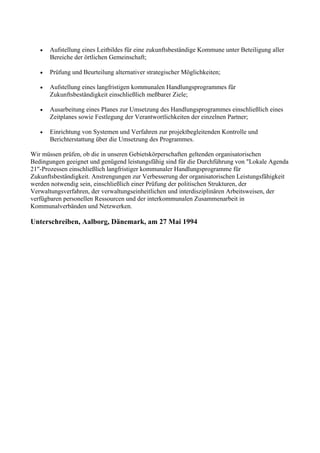 • Aufstellung eines Leitbildes für eine zukunftsbeständige Kommune unter Beteiligung aller
Bereiche der örtlichen Gemeinschaft;
• Prüfung und Beurteilung alternativer strategischer Möglichkeiten;
• Aufstellung eines langfristigen kommunalen Handlungsprogrammes für
Zukunftsbeständigkeit einschließlich meßbarer Ziele;
• Ausarbeitung eines Planes zur Umsetzung des Handlungsprogrammes einschließlich eines
Zeitplanes sowie Festlegung der Verantwortlichkeiten der einzelnen Partner;
• Einrichtung von Systemen und Verfahren zur projektbegleitenden Kontrolle und
Berichterstattung über die Umsetzung des Programmes.
Wir müssen prüfen, ob die in unseren Gebietskörperschaften geltenden organisatorischen
Bedingungen geeignet und genügend leistungsfähig sind für die Durchführung von "Lokale Agenda
21"-Prozessen einschließlich langfristiger kommunaler Handlungsprogramme für
Zukunftsbeständigkeit. Anstrengungen zur Verbesserung der organisatorischen Leistungsfähigkeit
werden notwendig sein, einschließlich einer Prüfung der politischen Strukturen, der
Verwaltungsverfahren, der verwaltungseinheitlichen und interdisziplinären Arbeitsweisen, der
verfügbaren personellen Ressourcen und der interkommunalen Zusammenarbeit in
Kommunalverbänden und Netzwerken.
Unterschreiben, Aalborg, Dänemark, am 27 Mai 1994
 